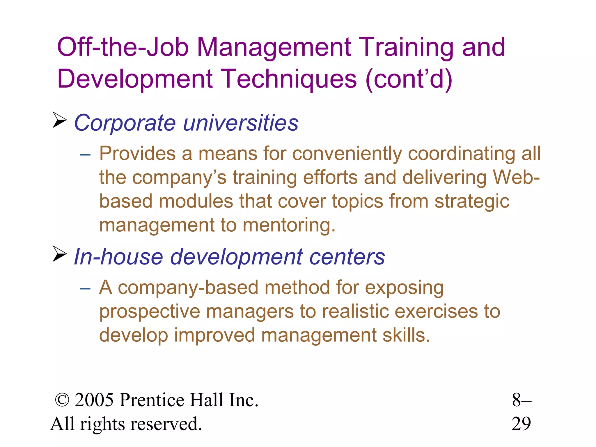 Off-the-Job Management Training and
Development Techniques (cont’d)
 Corporate universities
– Provides a means for conveniently coordinating all
the company’s training efforts and delivering Webbased modules that cover topics from strategic
management to mentoring.

 In-house development centers
– A company-based method for exposing
prospective managers to realistic exercises to
develop improved management skills.
© 2005 Prentice Hall Inc.
All rights reserved.

8–
29

 