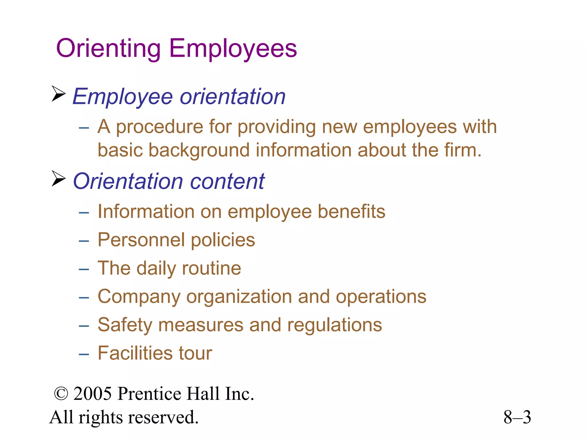 Orienting Employees
 Employee orientation
– A procedure for providing new employees with
basic background information about the firm.

 Orientation content
–
–
–
–
–
–

Information on employee benefits
Personnel policies
The daily routine
Company organization and operations
Safety measures and regulations
Facilities tour

© 2005 Prentice Hall Inc.
All rights reserved.

8–3

 