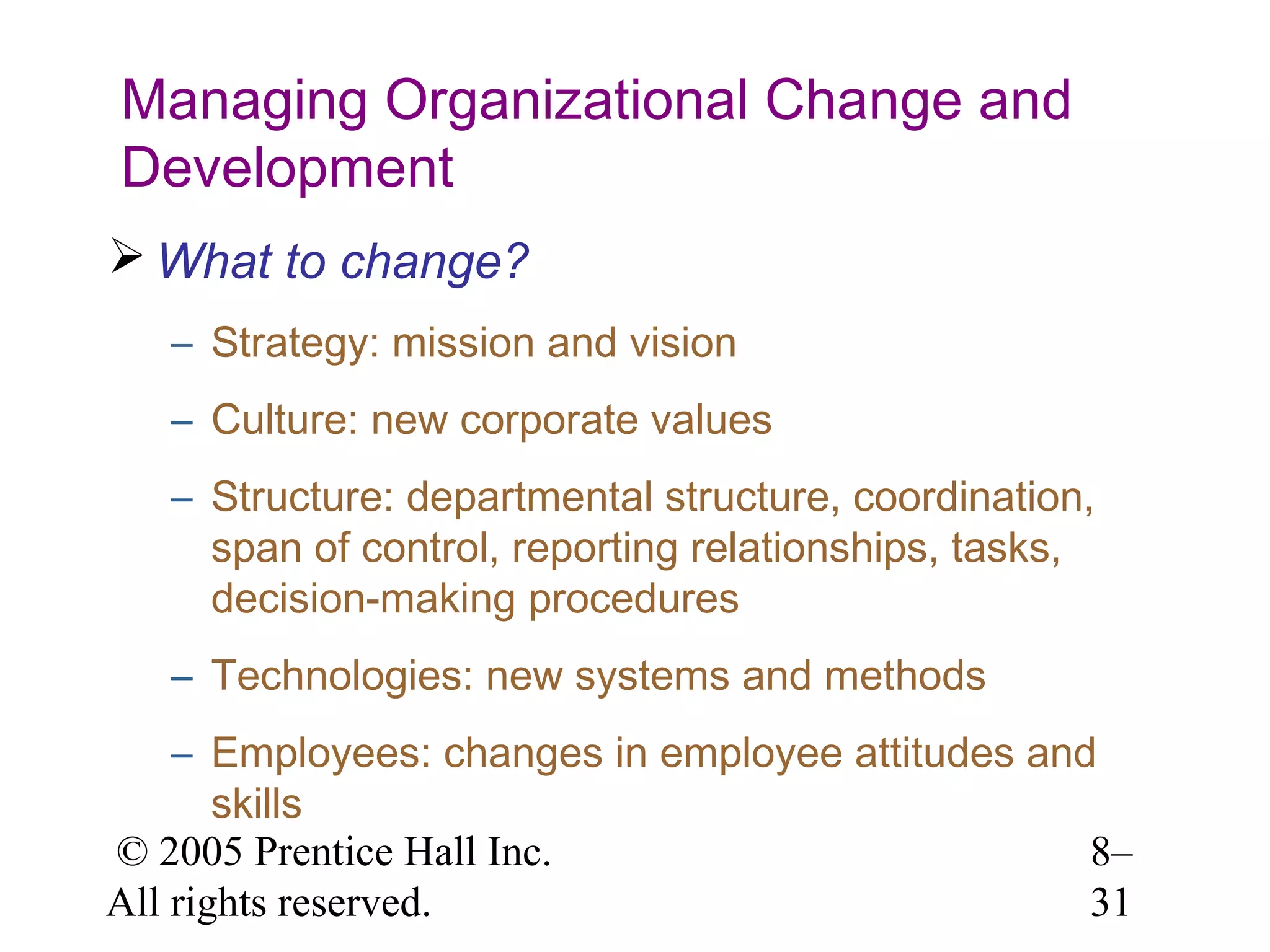 Managing Organizational Change and
Development
 What to change?
– Strategy: mission and vision
– Culture: new corporate values
– Structure: departmental structure, coordination,
span of control, reporting relationships, tasks,
decision-making procedures
– Technologies: new systems and methods
– Employees: changes in employee attitudes and
skills
© 2005 Prentice Hall Inc.
8–
All rights reserved.
31

 