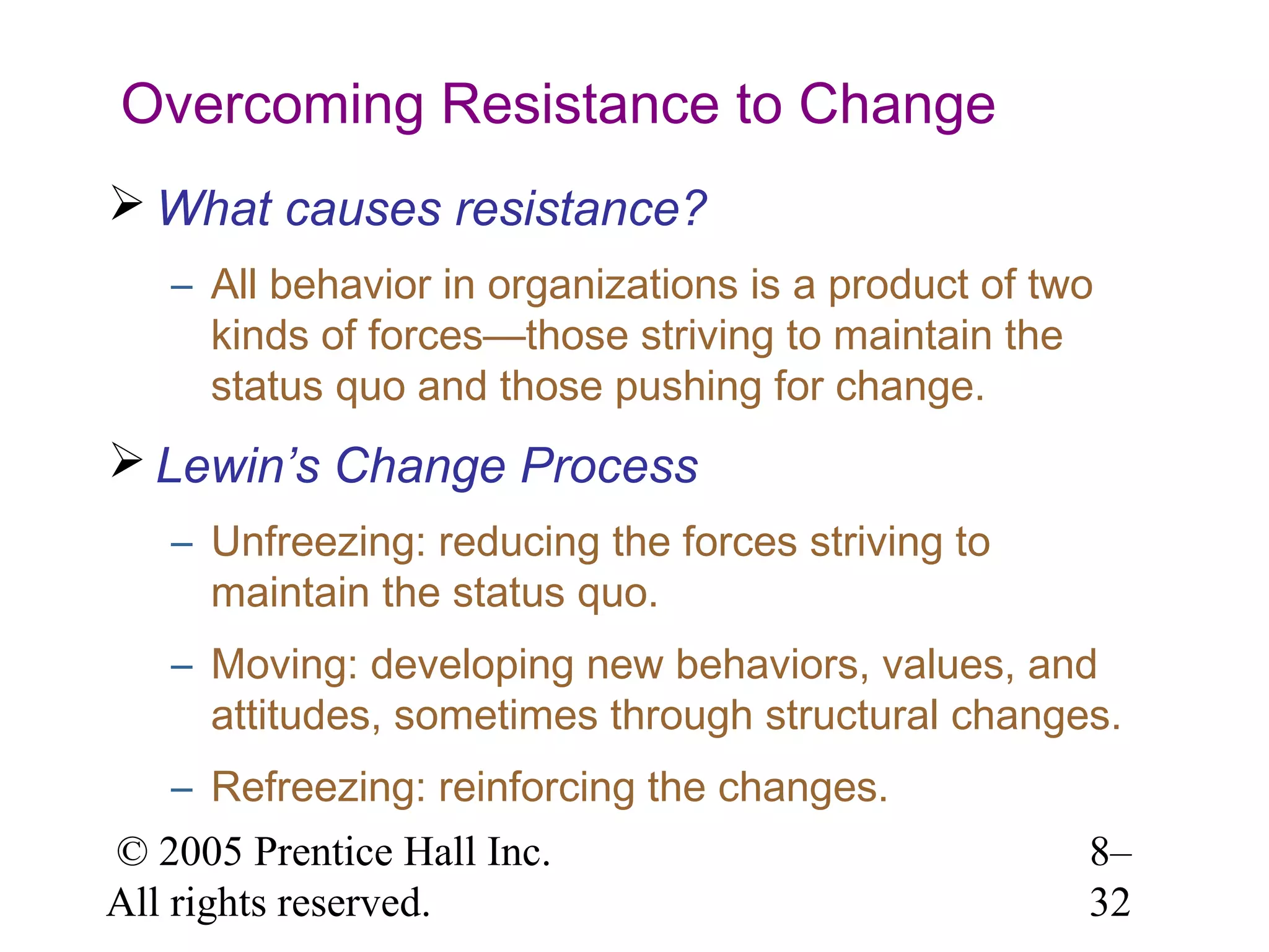 Overcoming Resistance to Change
 What causes resistance?
– All behavior in organizations is a product of two
kinds of forces—those striving to maintain the
status quo and those pushing for change.

 Lewin’s Change Process
– Unfreezing: reducing the forces striving to
maintain the status quo.
– Moving: developing new behaviors, values, and
attitudes, sometimes through structural changes.
– Refreezing: reinforcing the changes.
© 2005 Prentice Hall Inc.
All rights reserved.

8–
32

 