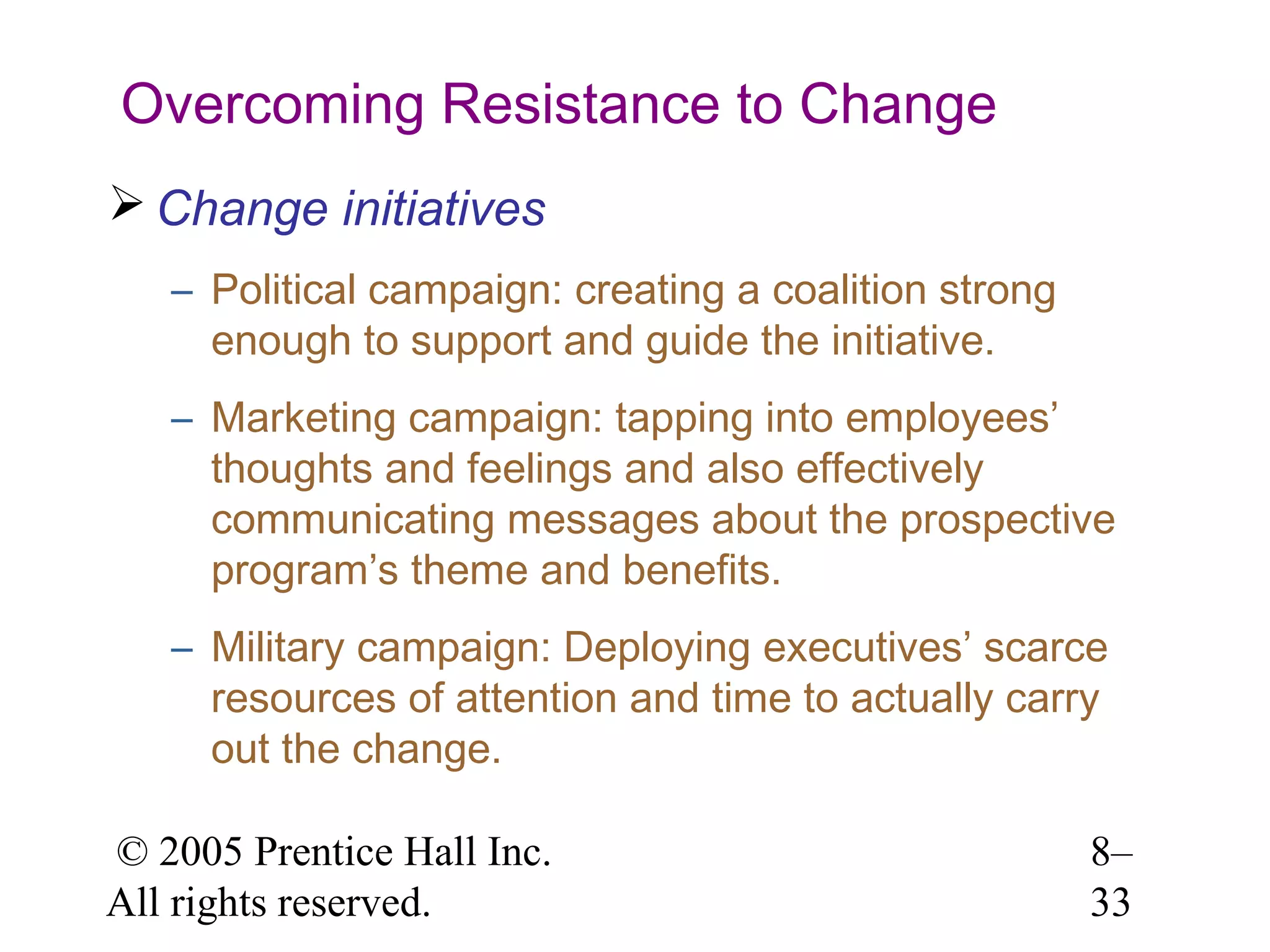 Overcoming Resistance to Change
 Change initiatives
– Political campaign: creating a coalition strong
enough to support and guide the initiative.
– Marketing campaign: tapping into employees’
thoughts and feelings and also effectively
communicating messages about the prospective
program’s theme and benefits.
– Military campaign: Deploying executives’ scarce
resources of attention and time to actually carry
out the change.
© 2005 Prentice Hall Inc.
All rights reserved.

8–
33

 