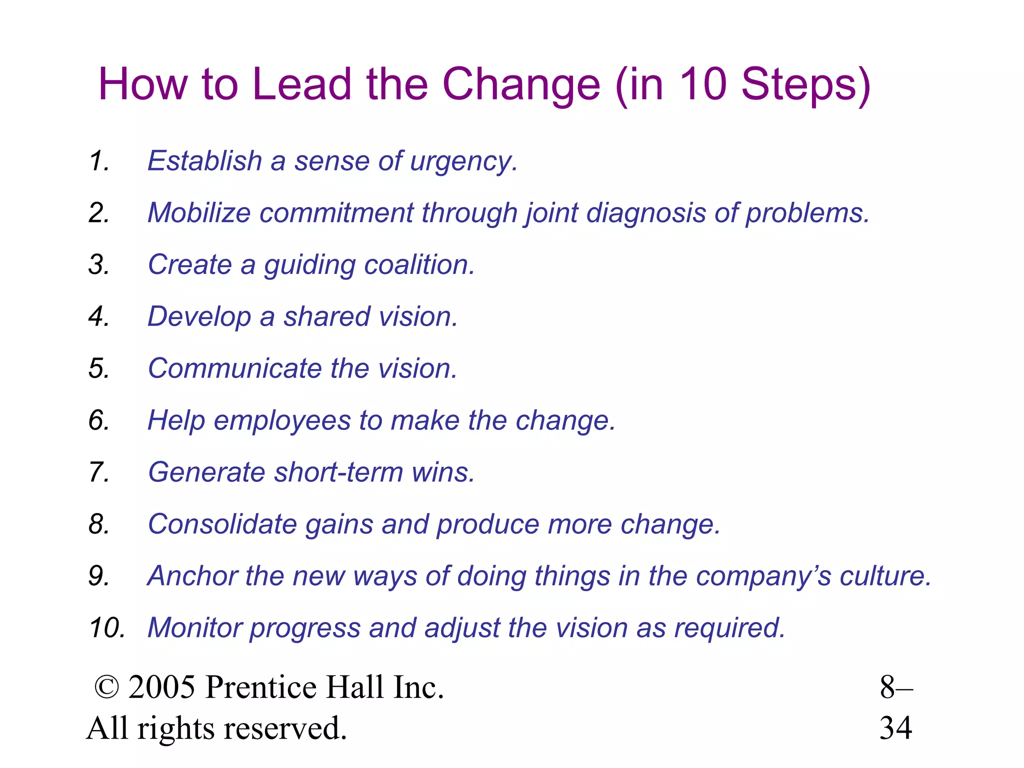How to Lead the Change (in 10 Steps)
1.

Establish a sense of urgency.

2.

Mobilize commitment through joint diagnosis of problems.

3.

Create a guiding coalition.

4.

Develop a shared vision.

5.

Communicate the vision.

6.

Help employees to make the change.

7.

Generate short-term wins.

8.

Consolidate gains and produce more change.

9.

Anchor the new ways of doing things in the company’s culture.

10. Monitor progress and adjust the vision as required.

© 2005 Prentice Hall Inc.
All rights reserved.

8–
34

 