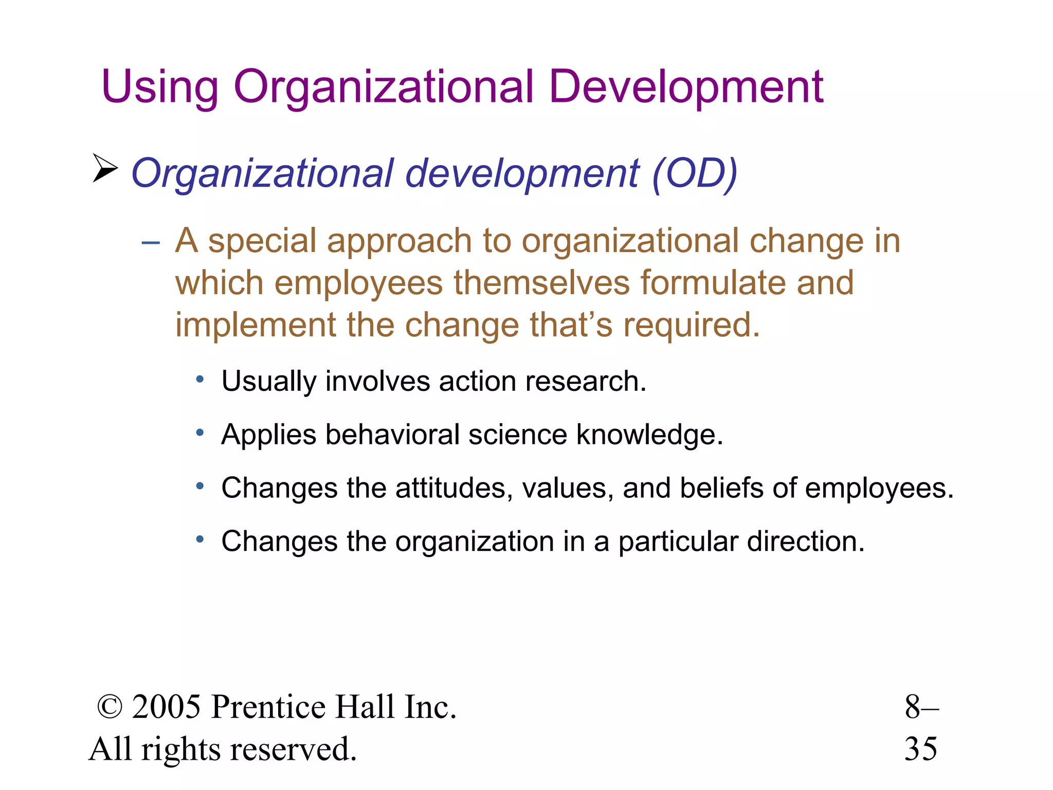 Using Organizational Development
 Organizational development (OD)
– A special approach to organizational change in
which employees themselves formulate and
implement the change that’s required.
• Usually involves action research.
• Applies behavioral science knowledge.
• Changes the attitudes, values, and beliefs of employees.
• Changes the organization in a particular direction.

© 2005 Prentice Hall Inc.
All rights reserved.

8–
35

 