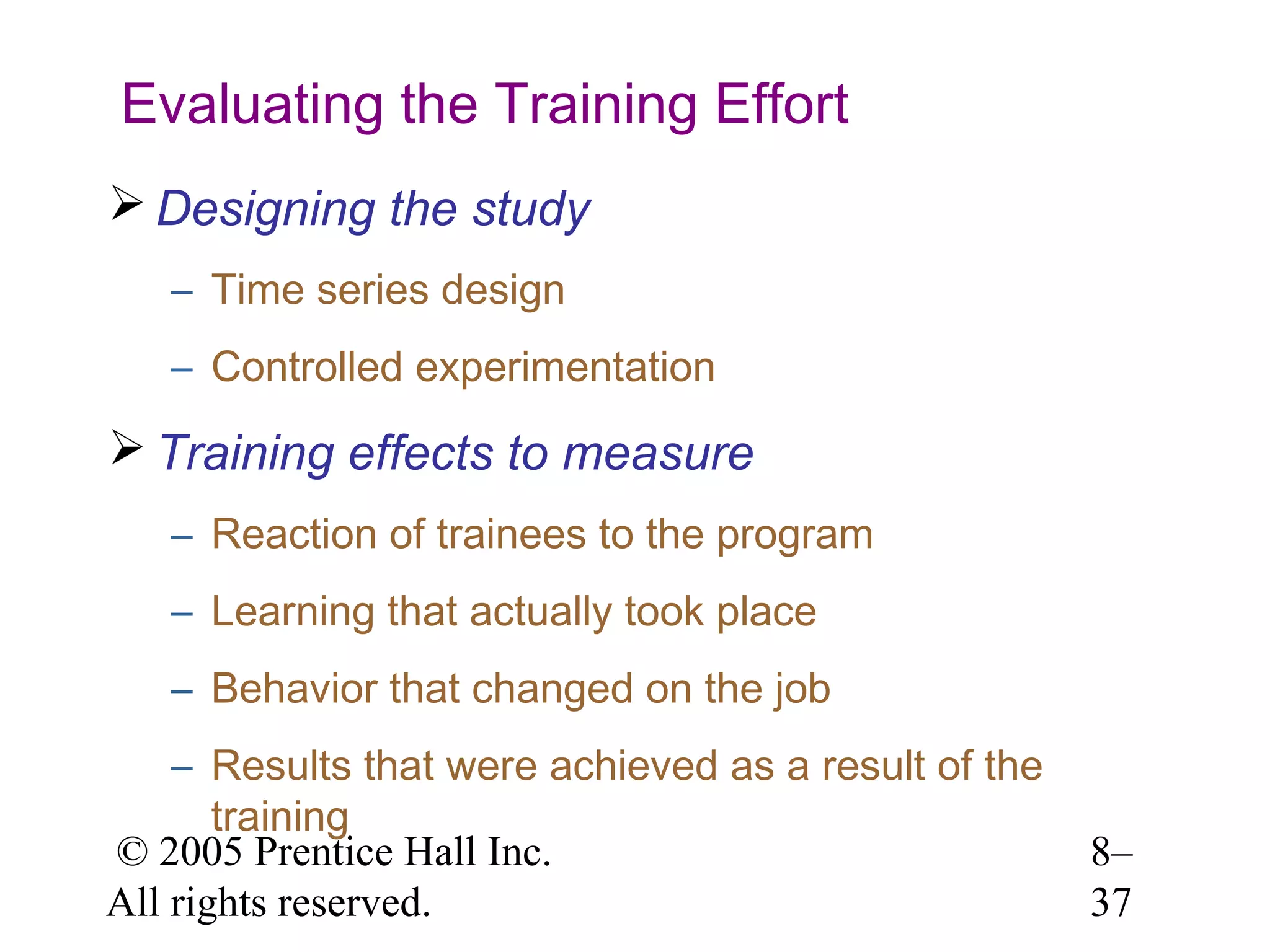 Evaluating the Training Effort
 Designing the study
– Time series design
– Controlled experimentation

 Training effects to measure
– Reaction of trainees to the program
– Learning that actually took place
– Behavior that changed on the job
– Results that were achieved as a result of the
training
© 2005 Prentice Hall Inc.
All rights reserved.

8–
37

 