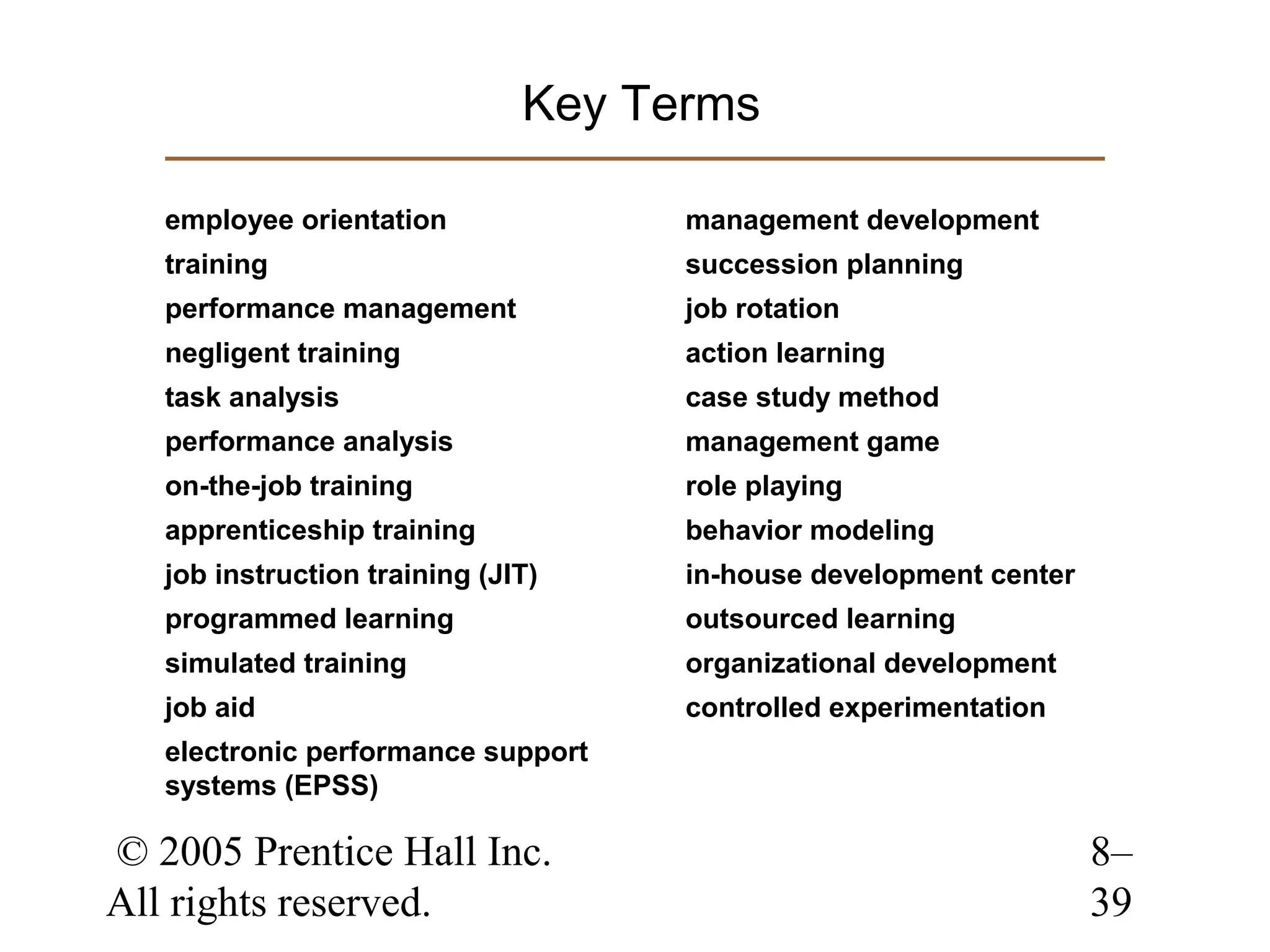 Key Terms
employee orientation

management development

training

succession planning

performance management

job rotation

negligent training

action learning

task analysis

case study method

performance analysis

management game

on-the-job training

role playing

apprenticeship training

behavior modeling

job instruction training (JIT)

in-house development center

programmed learning

outsourced learning

simulated training

organizational development

job aid

controlled experimentation

electronic performance support
systems (EPSS)

© 2005 Prentice Hall Inc.
All rights reserved.

8–
39

 
