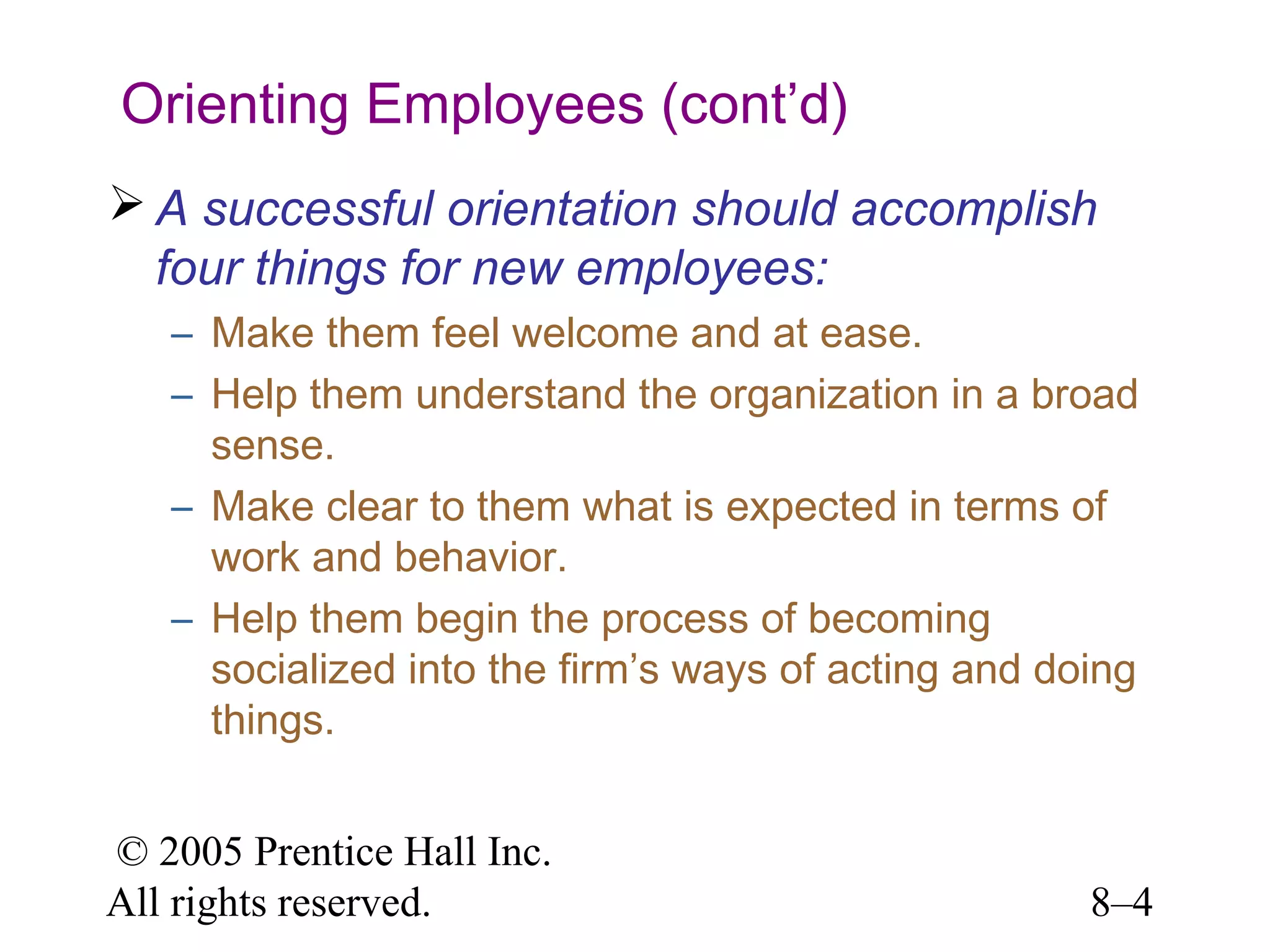 Orienting Employees (cont’d)
 A successful orientation should accomplish
four things for new employees:
– Make them feel welcome and at ease.
– Help them understand the organization in a broad
sense.
– Make clear to them what is expected in terms of
work and behavior.
– Help them begin the process of becoming
socialized into the firm’s ways of acting and doing
things.
© 2005 Prentice Hall Inc.
All rights reserved.

8–4

 