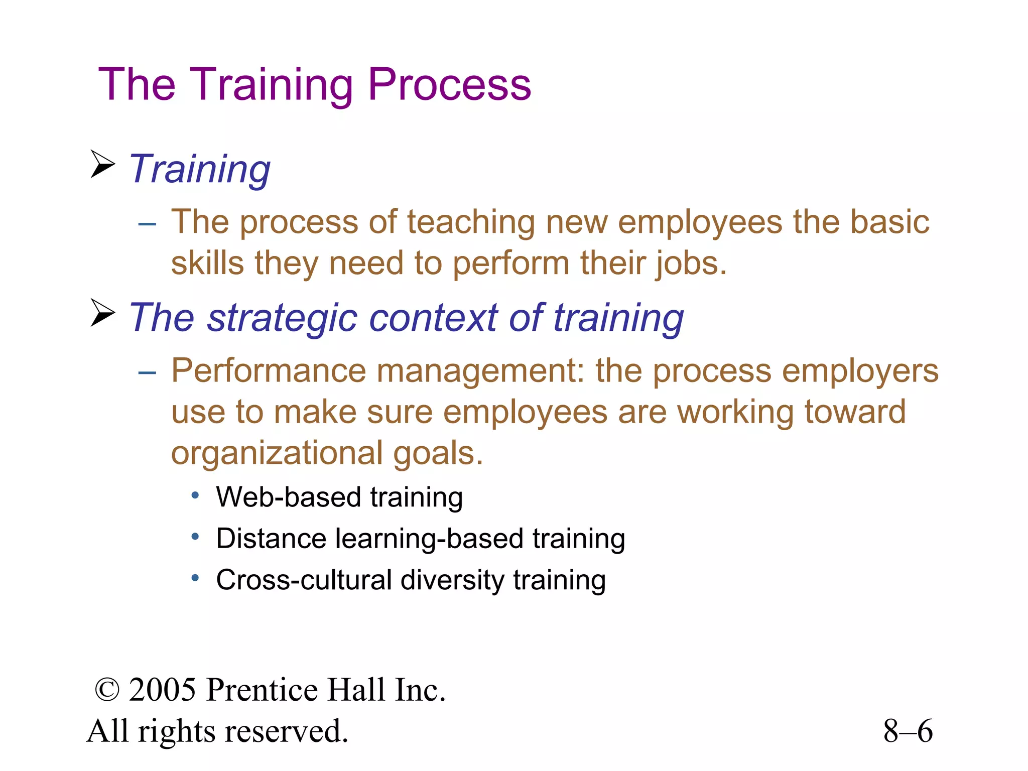 The Training Process
 Training
– The process of teaching new employees the basic
skills they need to perform their jobs.

 The strategic context of training
– Performance management: the process employers
use to make sure employees are working toward
organizational goals.
• Web-based training
• Distance learning-based training
• Cross-cultural diversity training

© 2005 Prentice Hall Inc.
All rights reserved.

8–6

 