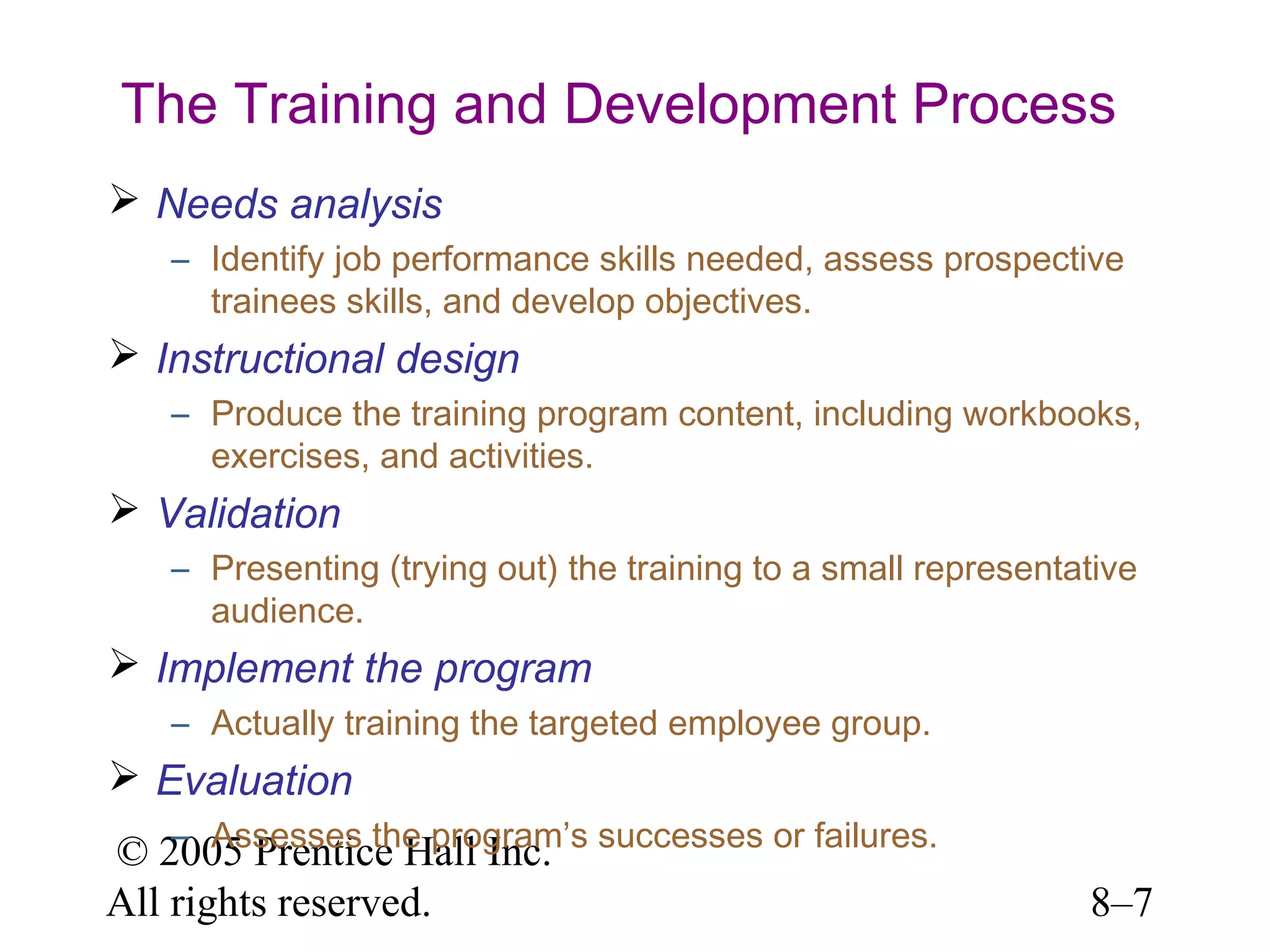 The Training and Development Process
 Needs analysis
– Identify job performance skills needed, assess prospective
trainees skills, and develop objectives.

 Instructional design
– Produce the training program content, including workbooks,
exercises, and activities.

 Validation
– Presenting (trying out) the training to a small representative
audience.

 Implement the program
– Actually training the targeted employee group.

 Evaluation
– Assesses the program’s
© 2005 Prentice Hall Inc. successes or failures.
All rights reserved.

8–7

 