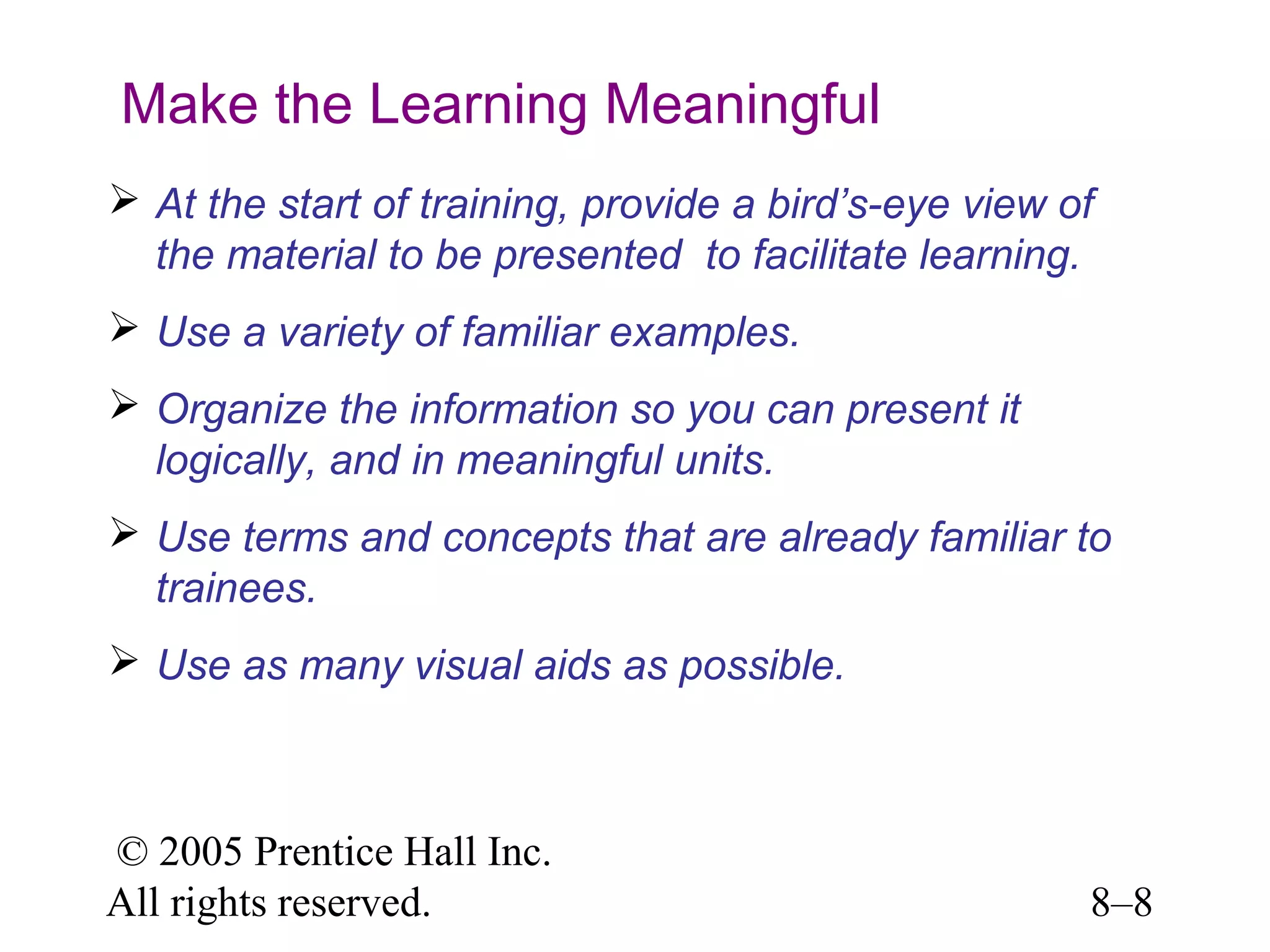Make the Learning Meaningful
 At the start of training, provide a bird’s-eye view of
the material to be presented to facilitate learning.
 Use a variety of familiar examples.
 Organize the information so you can present it
logically, and in meaningful units.
 Use terms and concepts that are already familiar to
trainees.
 Use as many visual aids as possible.

© 2005 Prentice Hall Inc.
All rights reserved.

8–8

 