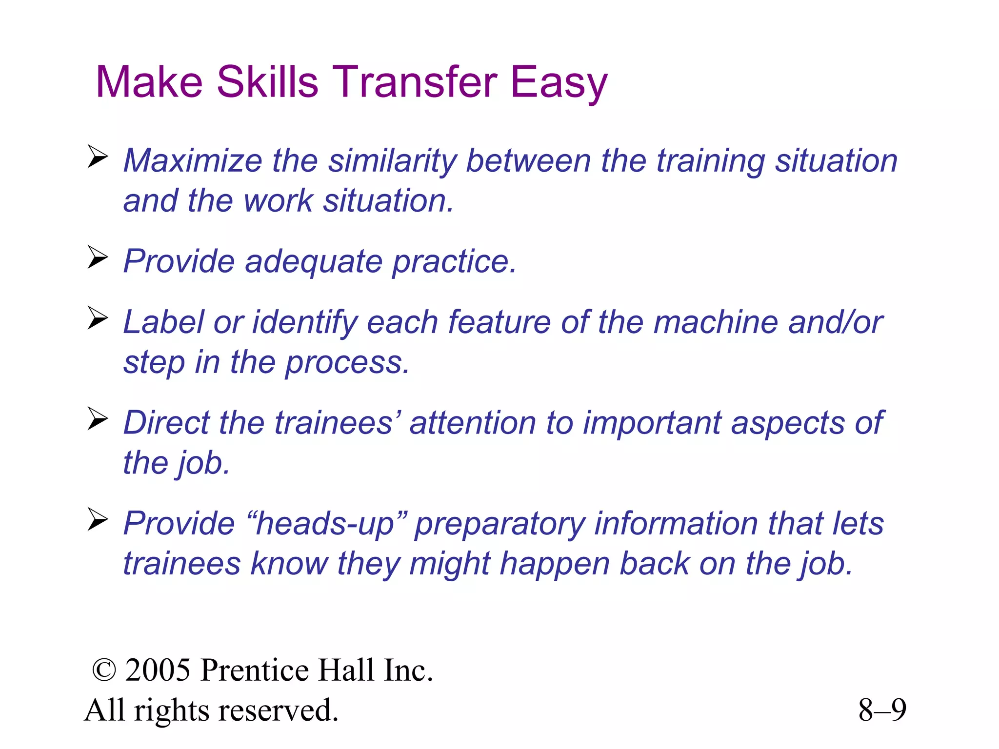 Make Skills Transfer Easy
 Maximize the similarity between the training situation
and the work situation.
 Provide adequate practice.
 Label or identify each feature of the machine and/or
step in the process.
 Direct the trainees’ attention to important aspects of
the job.
 Provide “heads-up” preparatory information that lets
trainees know they might happen back on the job.
© 2005 Prentice Hall Inc.
All rights reserved.

8–9

 