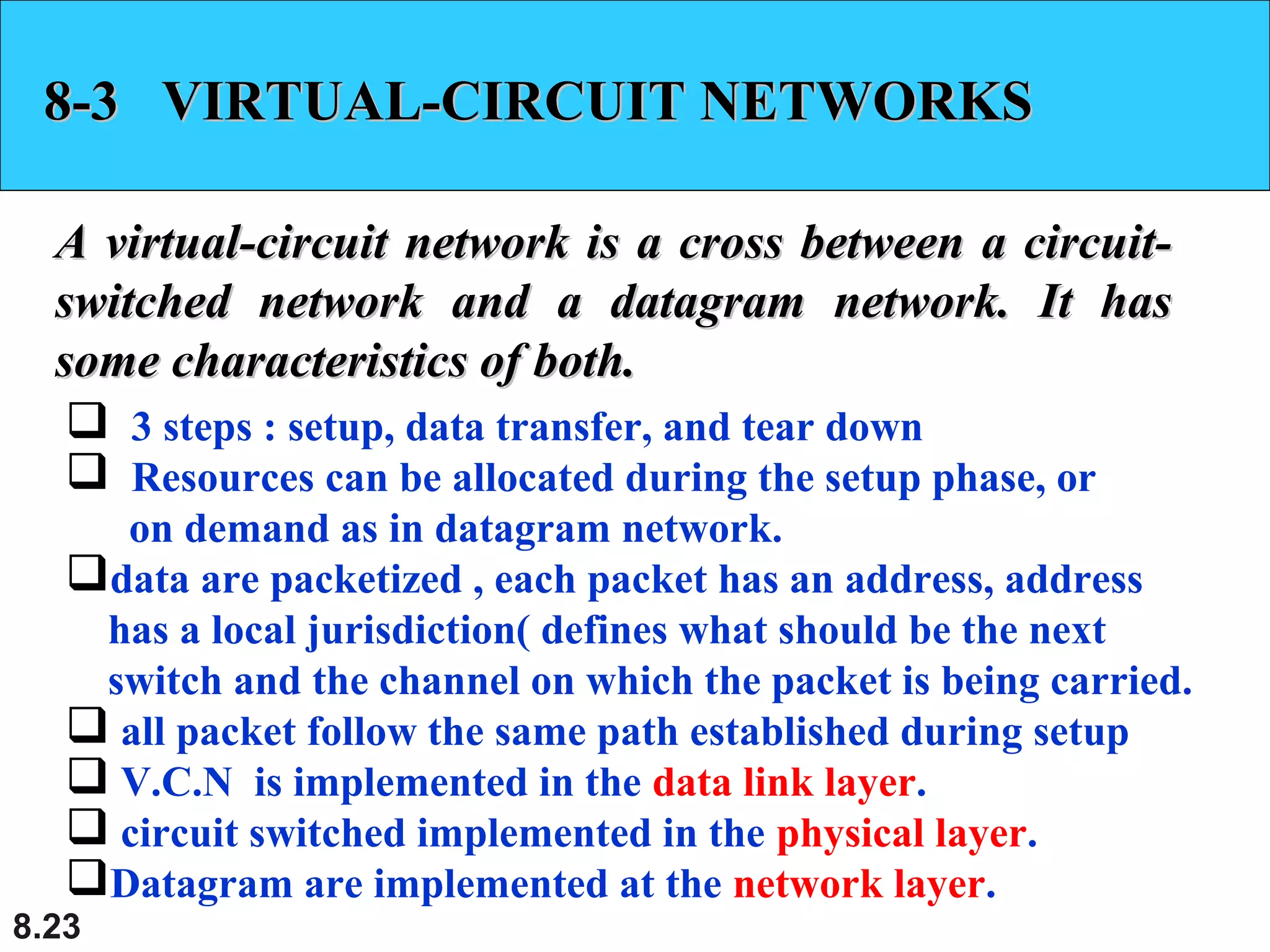 8-3 VIRTUAL-CIRCUIT NETWORKS
A virtual-circuit network is a cross between a circuitswitched network and a datagram network. It has
some characteristics of both.
 3 steps : setup, data transfer, and tear down
 Resources can be allocated during the setup phase, or
on demand as in datagram network.
data are packetized , each packet has an address, address
has a local jurisdiction( defines what should be the next
switch and the channel on which the packet is being carried.
 all packet follow the same path established during setup
 V.C.N is implemented in the data link layer.
 circuit switched implemented in the physical layer.
Datagram are implemented at the network layer.
8.23

 
