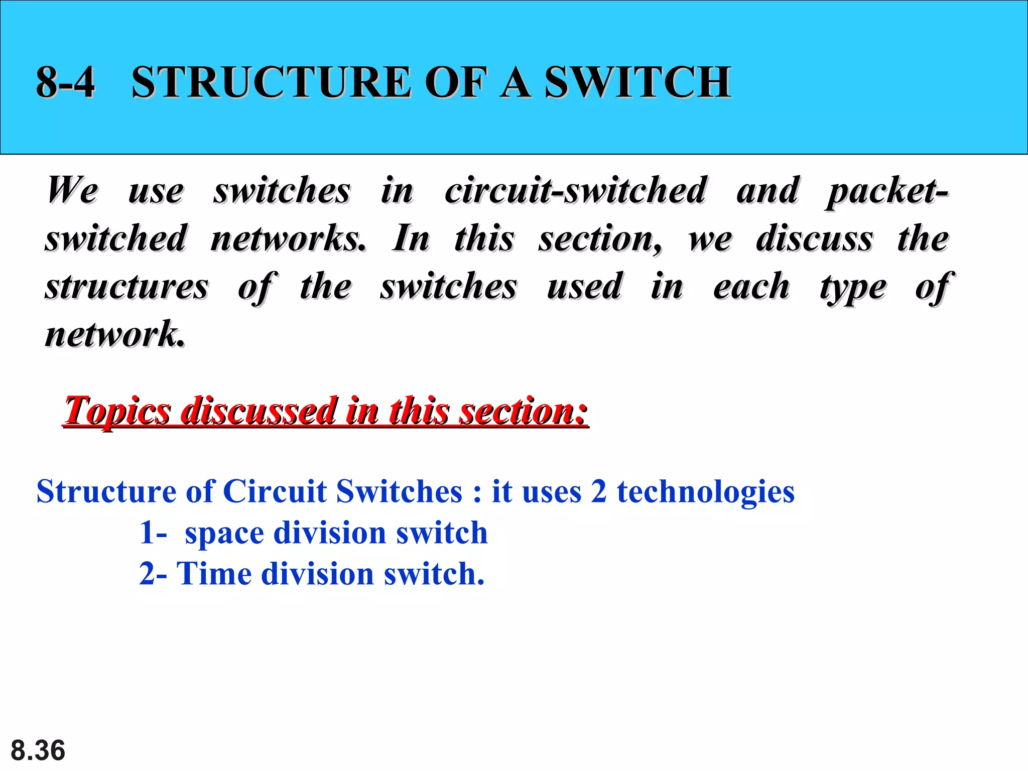 8-4 STRUCTURE OF A SWITCH
We use switches in circuit-switched and packetswitched networks. In this section, we discuss the
structures of the switches used in each type of
network.
Topics discussed in this section:
Structure of Circuit Switches : it uses 2 technologies
1- space division switch
2- Time division switch.

8.36

 