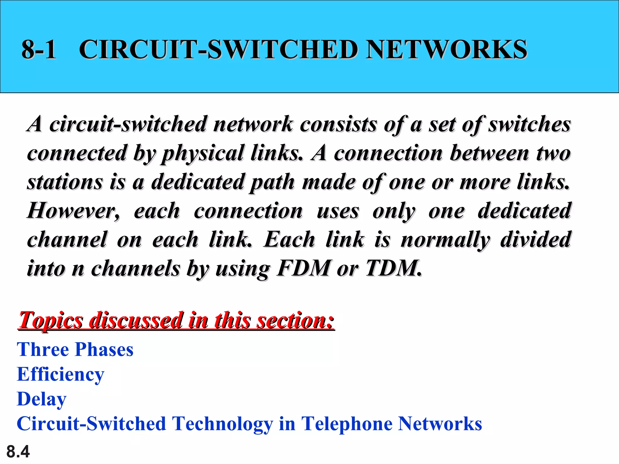 8-1 CIRCUIT-SWITCHED NETWORKS
A circuit-switched network consists of a set of switches
connected by physical links. A connection between two
stations is a dedicated path made of one or more links.
However, each connection uses only one dedicated
channel on each link. Each link is normally divided
into n channels by using FDM or TDM.
Topics discussed in this section:
Three Phases
Efficiency
Delay
Circuit-Switched Technology in Telephone Networks
8.4

 