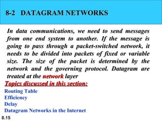 8-2 DATAGRAM NETWORKS
In data communications, we need to send messages
from one end system to another. If the message is
going to pass through a packet-switched network, it
needs to be divided into packets of fixed or variable
size. The size of the packet is determined by the
network and the governing protocol. Datagram are
treated at the network layer
Topics discussed in this section:
Routing Table
Efficiency
Delay
Datagram Networks in the Internet
8.15

 