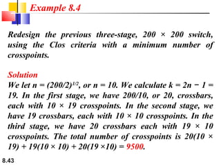 Example 8.4
Redesign the previous three-stage, 200 × 200 switch,
using the Clos criteria with a minimum number of
crosspoints.
Solution
We let n = (200/2)1/2, or n = 10. We calculate k = 2n − 1 =
19. In the first stage, we have 200/10, or 20, crossbars,
each with 10 × 19 crosspoints. In the second stage, we
have 19 crossbars, each with 10 × 10 crosspoints. In the
third stage, we have 20 crossbars each with 19 × 10
crosspoints. The total number of crosspoints is 20(10 ×
19) + 19(10 × 10) + 20(19 ×10) = 9500.
8.43

 