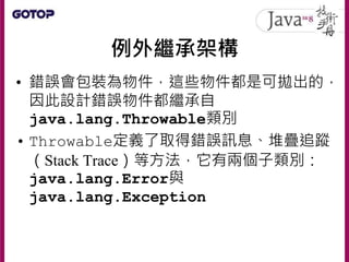 例外繼承架構
• 錯誤會包裝為物件，這些物件都是可拋出的，
因此設計錯誤物件都繼承自
java.lang.Throwable類別
• Throwable定義了取得錯誤訊息、堆疊追蹤
（Stack Trace）等方法，它有兩個子類別：
java.lang.Error與
java.lang.Exception
 