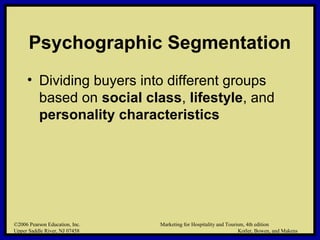 ©2006 Pearson Education, Inc. Marketing for Hospitality and Tourism, 4th edition
Upper Saddle River, NJ 07458 Kotler, Bowen, and Makens
Psychographic Segmentation
• Dividing buyers into different groups
based on social class, lifestyle, and
personality characteristics
©2006 Pearson Education, Inc. Marketing for Hospitality and Tourism, 4th edition
Upper Saddle River, NJ 07458 Kotler, Bowen, and Makens
 