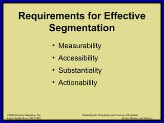 ©2006 Pearson Education, Inc. Marketing for Hospitality and Tourism, 4th edition
Upper Saddle River, NJ 07458 Kotler, Bowen, and Makens
Requirements for Effective
Segmentation
• Measurability
• Accessibility
• Substantiality
• Actionability
©2006 Pearson Education, Inc. Marketing for Hospitality and Tourism, 4th edition
Upper Saddle River, NJ 07458 Kotler, Bowen, and Makens
 