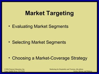 ©2006 Pearson Education, Inc. Marketing for Hospitality and Tourism, 4th edition
Upper Saddle River, NJ 07458 Kotler, Bowen, and Makens
Market Targeting
• Evaluating Market Segments
• Selecting Market Segments
• Choosing a Market-Coverage Strategy
©2006 Pearson Education, Inc. Marketing for Hospitality and Tourism, 4th edition
Upper Saddle River, NJ 07458 Kotler, Bowen, and Makens
 