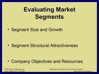 ©2006 Pearson Education, Inc. Marketing for Hospitality and Tourism, 4th edition
Upper Saddle River, NJ 07458 Kotler, Bowen, and Makens
Evaluating Market
Segments
• Segment Size and Growth
• Segment Structural Attractiveness
• Company Objectives and Resources
©2006 Pearson Education, Inc. Marketing for Hospitality and Tourism, 4th edition
Upper Saddle River, NJ 07458 Kotler, Bowen, and Makens
 