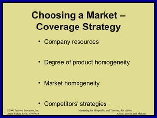 ©2006 Pearson Education, Inc. Marketing for Hospitality and Tourism, 4th edition
Upper Saddle River, NJ 07458 Kotler, Bowen, and Makens
Choosing a Market –
Coverage Strategy
• Company resources
• Degree of product homogeneity
• Market homogeneity
• Competitors’ strategies
©2006 Pearson Education, Inc. Marketing for Hospitality and Tourism, 4th edition
Upper Saddle River, NJ 07458 Kotler, Bowen, and Makens
 