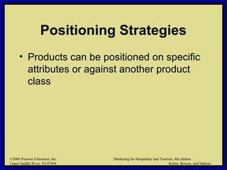 ©2006 Pearson Education, Inc. Marketing for Hospitality and Tourism, 4th edition
Upper Saddle River, NJ 07458 Kotler, Bowen, and Makens
Positioning Strategies
• Products can be positioned on specific
attributes or against another product
class
©2006 Pearson Education, Inc. Marketing for Hospitality and Tourism, 4th edition
Upper Saddle River, NJ 07458 Kotler, Bowen, and Makens
 