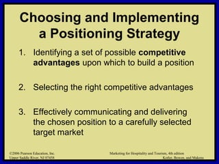 ©2006 Pearson Education, Inc. Marketing for Hospitality and Tourism, 4th edition
Upper Saddle River, NJ 07458 Kotler, Bowen, and Makens
Choosing and Implementing
a Positioning Strategy
1. Identifying a set of possible competitive
advantages upon which to build a position
2. Selecting the right competitive advantages
3. Effectively communicating and delivering
the chosen position to a carefully selected
target market
©2006 Pearson Education, Inc. Marketing for Hospitality and Tourism, 4th edition
Upper Saddle River, NJ 07458 Kotler, Bowen, and Makens
 