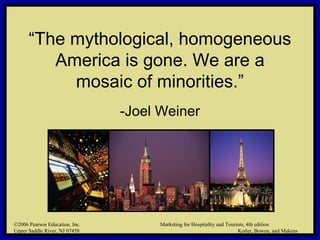 ©2006 Pearson Education, Inc. Marketing for Hospitality and Tourism, 4th edition
Upper Saddle River, NJ 07458 Kotler, Bowen, and Makens
“The mythological, homogeneous
America is gone. We are a
mosaic of minorities.”
-Joel Weiner
©2006 Pearson Education, Inc. Marketing for Hospitality and Tourism, 4th edition
Upper Saddle River, NJ 07458 Kotler, Bowen, and Makens
 
