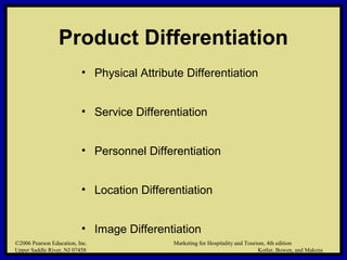 ©2006 Pearson Education, Inc. Marketing for Hospitality and Tourism, 4th edition
Upper Saddle River, NJ 07458 Kotler, Bowen, and Makens
Product Differentiation
• Physical Attribute Differentiation
• Service Differentiation
• Personnel Differentiation
• Location Differentiation
• Image Differentiation
©2006 Pearson Education, Inc. Marketing for Hospitality and Tourism, 4th edition
Upper Saddle River, NJ 07458 Kotler, Bowen, and Makens
 