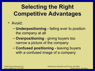©2006 Pearson Education, Inc. Marketing for Hospitality and Tourism, 4th edition
Upper Saddle River, NJ 07458 Kotler, Bowen, and Makens
Selecting the Right
Competitive Advantages
• Avoid:
– Underpositioning - failing ever to position
the company at all
– Overpositioning - giving buyers too
narrow a picture of the company
– Confused positioning - leaving buyers
with a confused image of a company
©2006 Pearson Education, Inc. Marketing for Hospitality and Tourism, 4th edition
Upper Saddle River, NJ 07458 Kotler, Bowen, and Makens
 
