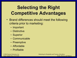 ©2006 Pearson Education, Inc. Marketing for Hospitality and Tourism, 4th edition
Upper Saddle River, NJ 07458 Kotler, Bowen, and Makens
Selecting the Right
Competitive Advantages
• Brand differences should meet the following
criteria prior to marketing:
– Important
– Distinctive
– Superior
– Communicable
– Preemptive
– Affordable
– Profitable
©2006 Pearson Education, Inc. Marketing for Hospitality and Tourism, 4th edition
Upper Saddle River, NJ 07458 Kotler, Bowen, and Makens
 