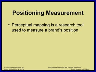 ©2006 Pearson Education, Inc. Marketing for Hospitality and Tourism, 4th edition
Upper Saddle River, NJ 07458 Kotler, Bowen, and Makens
Positioning Measurement
• Perceptual mapping is a research tool
used to measure a brand’s position
©2006 Pearson Education, Inc. Marketing for Hospitality and Tourism, 4th edition
Upper Saddle River, NJ 07458 Kotler, Bowen, and Makens
 