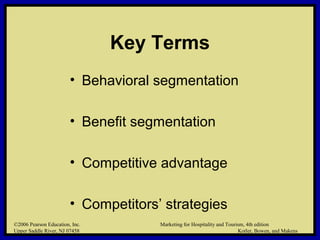 ©2006 Pearson Education, Inc. Marketing for Hospitality and Tourism, 4th edition
Upper Saddle River, NJ 07458 Kotler, Bowen, and Makens
Key Terms
• Behavioral segmentation
• Benefit segmentation
• Competitive advantage
• Competitors’ strategies
©2006 Pearson Education, Inc. Marketing for Hospitality and Tourism, 4th edition
Upper Saddle River, NJ 07458 Kotler, Bowen, and Makens
 