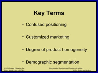 ©2006 Pearson Education, Inc. Marketing for Hospitality and Tourism, 4th edition
Upper Saddle River, NJ 07458 Kotler, Bowen, and Makens
Key Terms
• Confused positioning
• Customized marketing
• Degree of product homogeneity
• Demographic segmentation
©2006 Pearson Education, Inc. Marketing for Hospitality and Tourism, 4th edition
Upper Saddle River, NJ 07458 Kotler, Bowen, and Makens
 
