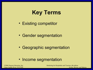 ©2006 Pearson Education, Inc. Marketing for Hospitality and Tourism, 4th edition
Upper Saddle River, NJ 07458 Kotler, Bowen, and Makens
Key Terms
• Existing competitor
• Gender segmentation
• Geographic segmentation
• Income segmentation
©2006 Pearson Education, Inc. Marketing for Hospitality and Tourism, 4th edition
Upper Saddle River, NJ 07458 Kotler, Bowen, and Makens
 
