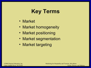 ©2006 Pearson Education, Inc. Marketing for Hospitality and Tourism, 4th edition
Upper Saddle River, NJ 07458 Kotler, Bowen, and Makens
Key Terms
• Market
• Market homogeneity
• Market positioning
• Market segmentation
• Market targeting
©2006 Pearson Education, Inc. Marketing for Hospitality and Tourism, 4th edition
Upper Saddle River, NJ 07458 Kotler, Bowen, and Makens
 