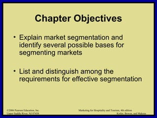 ©2006 Pearson Education, Inc. Marketing for Hospitality and Tourism, 4th edition
Upper Saddle River, NJ 07458 Kotler, Bowen, and Makens
Chapter Objectives
• Explain market segmentation and
identify several possible bases for
segmenting markets
• List and distinguish among the
requirements for effective segmentation
©2006 Pearson Education, Inc. Marketing for Hospitality and Tourism, 4th edition
Upper Saddle River, NJ 07458 Kotler, Bowen, and Makens
 