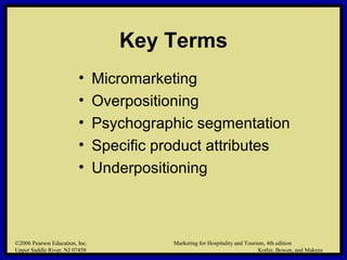 ©2006 Pearson Education, Inc. Marketing for Hospitality and Tourism, 4th edition
Upper Saddle River, NJ 07458 Kotler, Bowen, and Makens
Key Terms
• Micromarketing
• Overpositioning
• Psychographic segmentation
• Specific product attributes
• Underpositioning
©2006 Pearson Education, Inc. Marketing for Hospitality and Tourism, 4th edition
Upper Saddle River, NJ 07458 Kotler, Bowen, and Makens
 