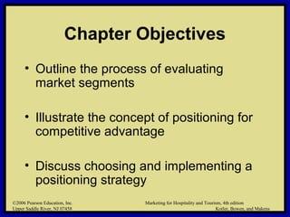 ©2006 Pearson Education, Inc. Marketing for Hospitality and Tourism, 4th edition
Upper Saddle River, NJ 07458 Kotler, Bowen, and Makens
Chapter Objectives
• Outline the process of evaluating
market segments
• Illustrate the concept of positioning for
competitive advantage
• Discuss choosing and implementing a
positioning strategy
©2006 Pearson Education, Inc. Marketing for Hospitality and Tourism, 4th edition
Upper Saddle River, NJ 07458 Kotler, Bowen, and Makens
 