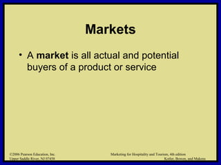 ©2006 Pearson Education, Inc. Marketing for Hospitality and Tourism, 4th edition
Upper Saddle River, NJ 07458 Kotler, Bowen, and Makens
Markets
• A market is all actual and potential
buyers of a product or service
©2006 Pearson Education, Inc. Marketing for Hospitality and Tourism, 4th edition
Upper Saddle River, NJ 07458 Kotler, Bowen, and Makens
 
