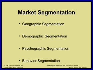 ©2006 Pearson Education, Inc. Marketing for Hospitality and Tourism, 4th edition
Upper Saddle River, NJ 07458 Kotler, Bowen, and Makens
Market Segmentation
• Geographic Segmentation
• Demographic Segmentation
• Psychographic Segmentation
• Behavior Segmentation
©2006 Pearson Education, Inc. Marketing for Hospitality and Tourism, 4th edition
Upper Saddle River, NJ 07458 Kotler, Bowen, and Makens
 