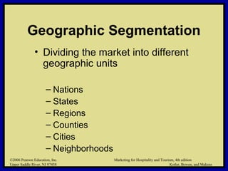 ©2006 Pearson Education, Inc. Marketing for Hospitality and Tourism, 4th edition
Upper Saddle River, NJ 07458 Kotler, Bowen, and Makens
Geographic Segmentation
• Dividing the market into different
geographic units
– Nations
– States
– Regions
– Counties
– Cities
– Neighborhoods
©2006 Pearson Education, Inc. Marketing for Hospitality and Tourism, 4th edition
Upper Saddle River, NJ 07458 Kotler, Bowen, and Makens
 