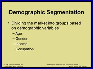 ©2006 Pearson Education, Inc. Marketing for Hospitality and Tourism, 4th edition
Upper Saddle River, NJ 07458 Kotler, Bowen, and Makens
Demographic Segmentation
• Dividing the market into groups based
on demographic variables
– Age
– Gender
– Income
– Occupation
©2006 Pearson Education, Inc. Marketing for Hospitality and Tourism, 4th edition
Upper Saddle River, NJ 07458 Kotler, Bowen, and Makens
 