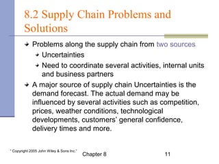 8.2 Supply Chain Problems and 
Solutions 
Problems along the supply chain from two sources: 
Uncertainties 
Need to coordinate several activities, internal units 
and business partners 
A major source of supply chain Uncertainties is the 
demand forecast. The actual demand may be 
influenced by several activities such as competition, 
prices, weather conditions, technological 
developments, customers’ general confidence, 
delivery times and more. 
Chapter 8 11 “ Copyright 2005 John Wiley & Sons Inc.” 
 