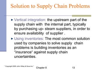 Solution to Supply Chain Problems 
Vertical integration: the upstream part of the 
supply chain with the internal part, typically 
by purchasing up- steam suppliers, in order to 
ensure availability of supplier . 
Using inventories: The most common solution 
used by companies to solve supply chain 
problems is building inventories as an 
“insurance“ against supply chain 
uncertainties. 
Chapter 8 13 “ Copyright 2005 John Wiley & Sons Inc.” 
 