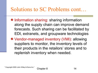 Solutions to SC Problems cont… 
Information sharing: sharing information 
along the supply chain can improve demand 
forecasts. Such sharing can be facilitated by 
EDI, extranets, and groupware technologies. 
Vendor-managed inventory (VMI): allowing 
suppliers to monitor, the inventory levels of 
their products in the retailors’ stores and to 
replenish inventory when needed. 
Chapter 8 14 “ Copyright 2005 John Wiley & Sons Inc.” 
 
