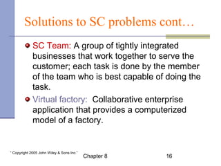 Solutions to SC problems cont… 
SC Team: A group of tightly integrated 
businesses that work together to serve the 
customer; each task is done by the member 
of the team who is best capable of doing the 
task. 
Virtual factory:. Collaborative enterprise 
application that provides a computerized 
model of a factory. 
Chapter 8 16 “ Copyright 2005 John Wiley & Sons Inc.” 
 