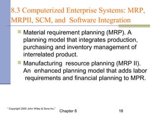 8.3 Computerized Enterprise Systems: MRP, 
MRPII, SCM, and Software Integration 
 Material requirement planning (MRP). A 
planning model that integrates production, 
purchasing and inventory management of 
interrelated product. 
 Manufacturing resource planning (MRP II). 
An enhanced planning model that adds labor 
requirements and financial planning to MPR. 
Chapter 8 18 “ Copyright 2005 John Wiley & Sons Inc.” 
 