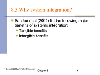 8.3 Why system integration? 
Sandoe et al.(2001) list the following major 
benefits of systems integration: 
Tangible benefits 
Intangible benefits 
Chapter 8 19 “ Copyright 2005 John Wiley & Sons Inc.” 
 