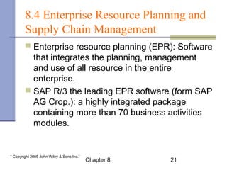8.4 Enterprise Resource Planning and 
Supply Chain Management 
 Enterprise resource planning (EPR): Software 
that integrates the planning, management 
and use of all resource in the entire 
enterprise. 
 SAP R/3 the leading EPR software (form SAP 
AG Crop.): a highly integrated package 
containing more than 70 business activities 
modules. 
Chapter 8 21 “ Copyright 2005 John Wiley & Sons Inc.” 
 